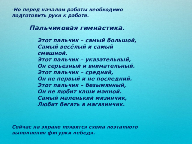 - Но перед началом работы необходимо подготовить руки к работе. Пальчиковая гимнастика. Этот пальчик – самый большой, Самый весёлый и самый смешной. Этот пальчик – указательный, Он серьёзный и внимательный. Этот пальчик – средний, Он не первый и не последний. Этот пальчик – безымянный, Он не любит каши манной. Самый маленький мизинчик, Любит бегать в магазинчик. Сейчас на экране появится схема поэтапного выполнения фигурки лебедя. 