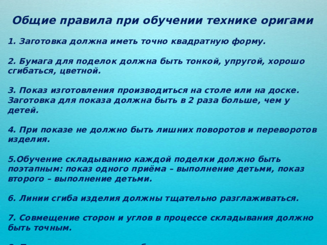 Общие правила при обучении технике оригами 1. Заготовка должна иметь точно квадратную форму.  2. Бумага для поделок должна быть тонкой, упругой, хорошо сгибаться, цветной.  3. Показ изготовления производиться на столе или на доске. Заготовка для показа должна быть в 2 раза больше, чем у детей.  4. При показе не должно быть лишних поворотов и переворотов изделия.  5.Обучение складыванию каждой поделки должно быть поэтапным: показ одного приёма – выполнение детьми, показ второго – выполнение детьми.  6. Линии сгиба изделия должны тщательно разглаживаться.  7. Совмещение сторон и углов в процессе складывания должно быть точным.  8. После того, как игрушка будет полностью готова, необходимо повторить приёмы складывания. В итоге ребёнок должен уметь самостоятельно изготовить поделку от начала до конца. 