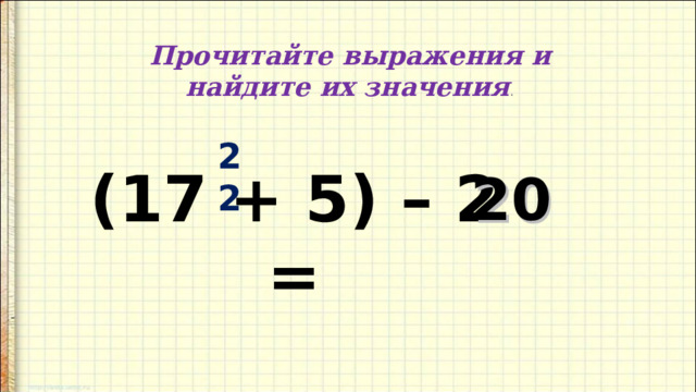 Прочитайте выражения и найдите их значения . 22 (17 + 5) – 2 = 20 