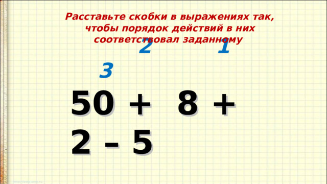 Расставьте скобки в выражениях так, чтобы порядок действий в них соответствовал заданному        2 1 3  50 + 8 + 2 – 5      