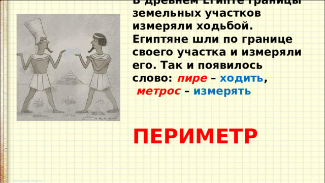 В древнем Египте границы земельных участков измеряли ходьбой.  Египтяне шли по границе своего участка и измеряли его. Так и появилось слово: пире – ходить ,   метрос – измерять    ПЕРИМЕТР 