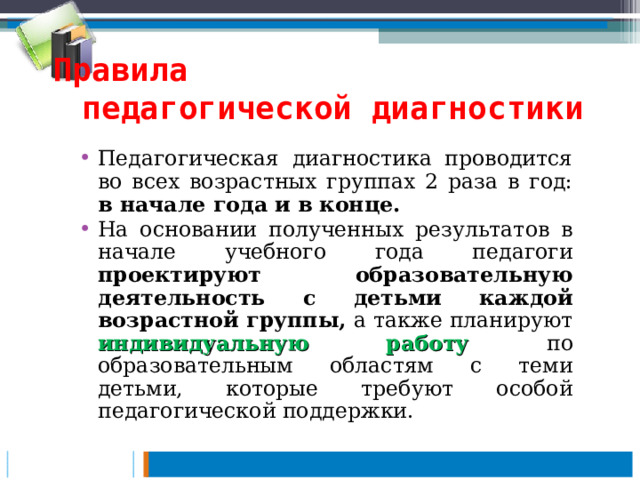 Правила педагогической диагностики Педагогическая диагностика проводится во всех возрастных группах 2 раза в год: в начале года и в конце.  На основании полученных результатов в начале учебного года педагоги проектируют образовательную деятельность с детьми каждой возрастной группы, а также планируют индивидуальную работу по образовательным областям с теми детьми, которые требуют особой педагогической поддержки.  