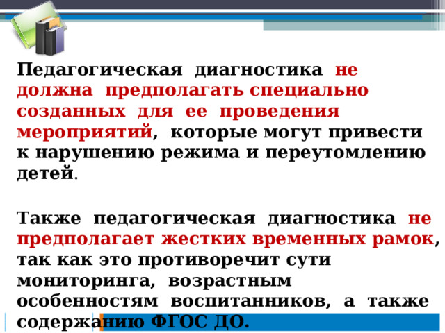 Педагогическая диагностика не должна предполагать специально созданных для ее проведения мероприятий , которые могут привести к нарушению режима и переутомлению детей . Также педагогическая диагностика не предполагает жестких временных рамок , так как это противоречит сути мониторинга, возрастным особенностям воспитанников, а также содержанию ФГОС ДО.  