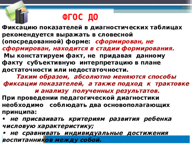 ФГОС ДО Фиксацию показателей в диагностических таблицах рекомендуется выражать в словесной (опосредованной) форме: сформирован, не сформирован, находится в стадии формирования.  Мы констатируем факт, не придавая данному факту субъективную интерпретацию в плане достаточности или недостаточности. Таким образом, абсолютно меняются способы фиксации показателей, а также подход к трактовке и анализу полученных результатов. При проведении педагогической диагностики необходимо соблюдать два основополагающих принципа: • не присваивать критериям развития ребенка числовую характеристику; • не сравнивать индивидуальные достижения воспитанников между собой. 