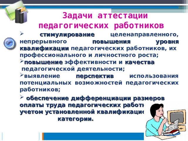 Задачи аттестации педагогических работников  стимулирование целенаправленного, непрерывного повышения уровня квалификации педагогических работников, их профессионального и личностного роста; повышение эффективности и качества  педагогической деятельности; выявление перспектив использования потенциальных возможностей педагогических работников;  обеспечение дифференциации размеров оплаты труда педагогических работников с учетом установленной квалификационной категории.   