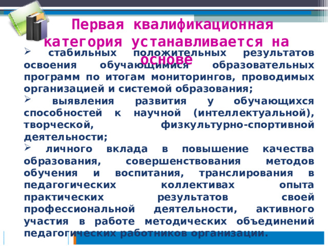 Первая квалификационная категория устанавливается на основе   стабильных положительных результатов освоения обучающимися образовательных программ по итогам мониторингов, проводимых организацией и системой образования;  выявления развития у обучающихся способностей к научной (интеллектуальной), творческой, физкультурно-спортивной деятельности;  личного вклада в повышение качества образования, совершенствования методов обучения и воспитания, транслирования в педагогических коллективах опыта практических результатов своей профессиональной деятельности, активного участия в работе методических объединений педагогических работников организации.  