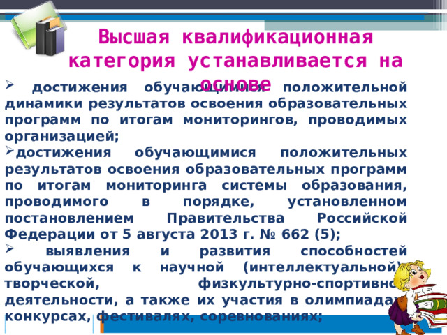Высшая квалификационная категория устанавливается на основе  достижения обучающимися положительной динамики результатов освоения образовательных программ по итогам мониторингов, проводимых организацией; достижения обучающимися положительных результатов освоения образовательных программ по итогам мониторинга системы образования, проводимого в порядке, установленном постановлением Правительства Российской Федерации от 5 августа 2013 г. № 662 (5);  выявления и развития способностей обучающихся к научной (интеллектуальной), творческой, физкультурно-спортивной деятельности, а также их участия в олимпиадах, конкурсах, фестивалях, соревнованиях;   
