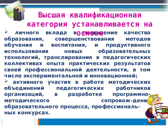 Высшая квалификационная категория устанавливается на основе  личного вклада в повышение качества образования, совершенствования методов обучения и воспитания, и продуктивного использования новых образовательных технологий, транслирования в педагогических коллективах опыта практических результатов своей профессиональной деятельности, в том числе экспериментальной и инновационной;  активного участия в работе методических объединений педагогических работников организаций, в разработке программно-методического сопровож-дения образовательного процесса, профессиональ- ных конкурсах.  