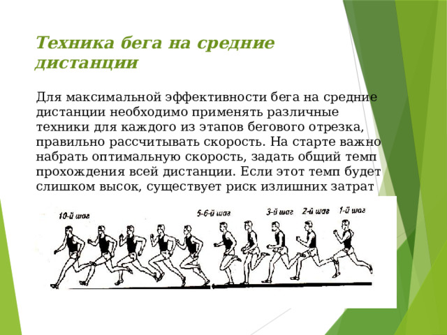 Техника бега на средние дистанции   Для максимальной эффективности бега на средние дистанции необходимо применять различные техники для каждого из этапов бегового отрезка, правильно рассчитывать скорость. На старте важно набрать оптимальную скорость, задать общий темп прохождения всей дистанции. Если этот темп будет слишком высок, существует риск излишних затрат энергии, что приведет к низкому результату на финише. 