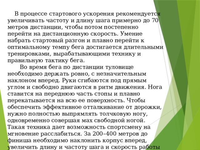  В процессе стартового ускорения рекомендуется увеличивать частоту и длину шага примерно до 70 метров дистанции, чтобы потом постепенно перейти на дистанционную скорость. Умение набрать стартовый разгон и плавно перейти к оптимальному темпу бега достигается длительными тренировками, вырабатывающими технику и правильную тактику бега.  Во время бега по дистанции туловище необходимо держать ровно, с незначительным наклоном вперед. Руки сгибаются под прямым углом и свободно двигаются в ритм движения. Нога ставится на переднюю часть стопы и плавно перекатывается на всю ее поверхность. Чтобы обеспечить эффективное отталкивание от дорожки, нужно полностью выпрямлять толчковую ногу, одновременно совершая мах свободной ногой. Такая техника дает возможность спортсмену на мгновение расслабиться. За 200–400 метров до финиша необходимо наклонить корпус вперед, увеличить длину и частоту шага и скорость работы рук. Преодоление финишного отрезка осуществляется на предельной скорости и требует специальной спринтерской подготовки. 
