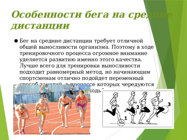 Особенности бега на средние дистанции   Бег на средние дистанции требует отличной общей выносливости организма. Поэтому в ходе тренировочного процесса огромное внимание уделяется развитию именно этого качества. Лучше всего для тренировки выносливости подходит равномерный метод, но начинающим спортсменам отлично подойдет переменный способ занятий, в процессе которых чередуются отрезки быстрого бега и ходьбы. 