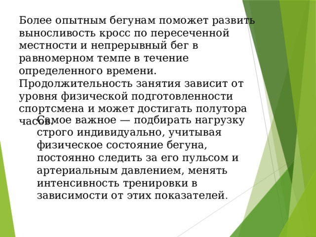 Более опытным бегунам поможет развить выносливость кросс по пересеченной местности и непрерывный бег в равномерном темпе в течение определенного времени. Продолжительность занятия зависит от уровня физической подготовленности спортсмена и может достигать полутора часов. Самое важное — подбирать нагрузку строго индивидуально, учитывая физическое состояние бегуна, постоянно следить за его пульсом и артериальным давлением, менять интенсивность тренировки в зависимости от этих показателей . 