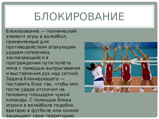 Блокирование Блокирование — технический элемент игры в волейбол, применяемый для противодействия атакующим ударам соперника, заключающийся в преграждении пути полёта мяча с помощью выпрыгивания и выставления рук над сеткой. Задача блокирующего — поставить блок так, чтобы мяч после удара отскочил на половину площадки чужой команды. С помощью блока игроки в волейболе подобно вратарю в футболе или хоккее защищают свою территорию. 