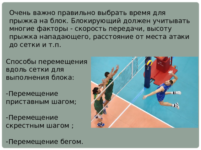 Очень важно правильно выбрать время для прыжка на блок. Блокирующий должен учитывать многие факторы - скорость передачи, высоту прыжка нападающего, расстояние от места атаки до сетки и т.п. Способы перемещения вдоль сетки для выполнения блока: -Перемещение приставным шагом; -Перемещение скрестным шагом ; -Перемещение бегом. 