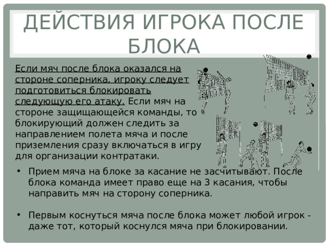 Действия игрока после блока Если мяч после блока оказался на стороне соперника, игроку следует подготовиться блокировать следующую его атаку. Если мяч на стороне защищающейся команды, то блокирующий должен следить за направлением полета мяча и после приземления сразу включаться в игру для организации контратаки. Прием мяча на блоке за касание не засчитывают. После блока команда имеет право еще на 3 касания, чтобы направить мяч на сторону соперника. Первым коснуться мяча после блока может любой игрок - даже тот, который коснулся мяча при блокировании. 