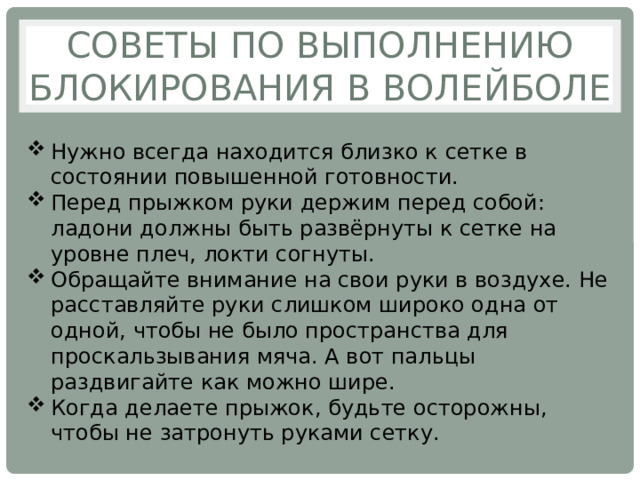 Советы по выполнению блокирования в волейболе Нужно всегда находится близко к сетке в состоянии повышенной готовности. Перед прыжком руки держим перед собой: ладони должны быть развёрнуты к сетке на уровне плеч, локти согнуты. Обращайте внимание на свои руки в воздухе. Не расставляйте руки слишком широко одна от одной, чтобы не было пространства для проскальзывания мяча. А вот пальцы раздвигайте как можно шире. Когда делаете прыжок, будьте осторожны, чтобы не затронуть руками сетку. 