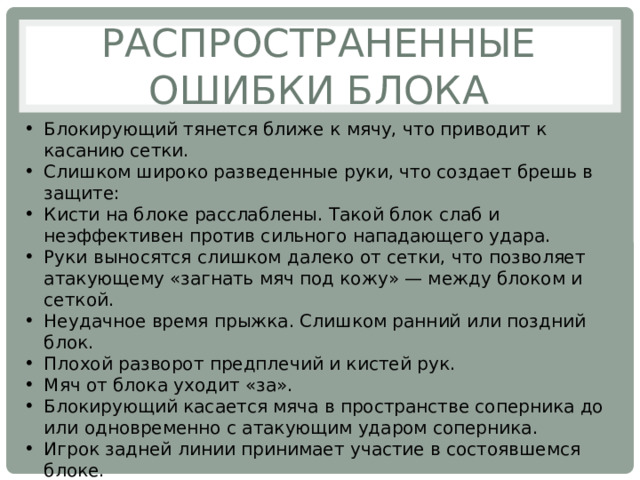 Распространенные ошибки блока Блокирующий тянется ближе к мячу, что приводит к касанию сетки. Слишком широко разведенные руки, что создает брешь в защите: Кисти на блоке расслаблены. Такой блок слаб и неэффективен против сильного нападающего удара. Руки выносятся слишком далеко от сетки, что позволяет атакующему «загнать мяч под кожу» — между блоком и сеткой. Неудачное время прыжка. Слишком ранний или поздний блок. Плохой разворот предплечий и кистей рук. Мяч от блока уходит «за». Блокирующий касается мяча в пространстве соперника до или одновременно с атакующим ударом соперника. Игрок задней линии принимает участие в состоявшемся блоке. 