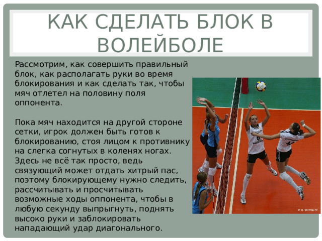 Как сделать блок в волейболе Рассмотрим, как совершить правильный блок, как располагать руки во время блокирования и как сделать так, чтобы мяч отлетел на половину поля оппонента. Пока мяч находится на другой стороне сетки, игрок должен быть готов к блокированию, стоя лицом к противнику на слегка согнутых в коленях ногах. Здесь не всё так просто, ведь связующий может отдать хитрый пас, поэтому блокирующему нужно следить, рассчитывать и просчитывать возможные ходы оппонента, чтобы в любую секунду выпрыгнуть, поднять высоко руки и заблокировать нападающий удар диагонального. 