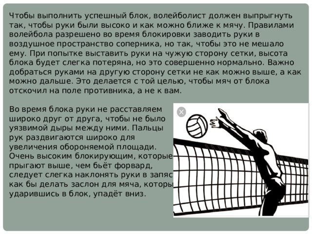Чтобы выполнить успешный блок, волейболист должен выпрыгнуть так, чтобы руки были высоко и как можно ближе к мячу. Правилами волейбола разрешено во время блокировки заводить руки в воздушное пространство соперника, но так, чтобы это не мешало ему. При попытке выставить руки на чужую сторону сетки, высота блока будет слегка потеряна, но это совершенно нормально. Важно добраться руками на другую сторону сетки не как можно выше, а как можно дальше. Это делается с той целью, чтобы мяч от блока отскочил на поле противника, а не к вам. Во время блока руки не расставляем широко друг от друга, чтобы не было уязвимой дыры между ними. Пальцы рук раздвигаются широко для увеличения обороняемой площади. Очень высоким блокирующим, которые прыгают выше, чем бьёт форвард, следует слегка наклонять руки в запястьях, как бы делать заслон для мяча, который, ударившись в блок, упадёт вниз. 