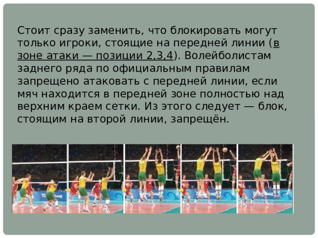 Стоит сразу заменить, что блокировать могут только игроки, стоящие на передней линии ( в зоне атаки — позиции 2,3,4 ). Волейболистам заднего ряда по официальным правилам запрещено атаковать с передней линии, если мяч находится в передней зоне полностью над верхним краем сетки. Из этого следует — блок, стоящим на второй линии, запрещён. 