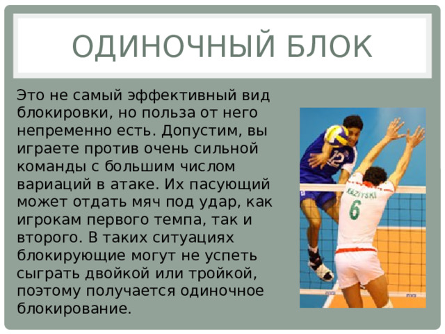 Одиночный блок Это не самый эффективный вид блокировки, но польза от него непременно есть. Допустим, вы играете против очень сильной команды с большим числом вариаций в атаке. Их пасующий может отдать мяч под удар, как игрокам первого темпа, так и второго. В таких ситуациях блокирующие могут не успеть сыграть двойкой или тройкой, поэтому получается одиночное блокирование. 