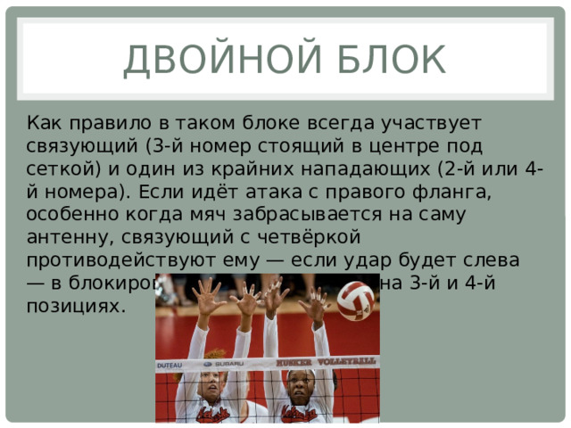 Двойной блок Как правило в таком блоке всегда участвует связующий (3-й номер стоящий в центре под сеткой) и один из крайних нападающих (2-й или 4-й номера). Если идёт атака с правого фланга, особенно когда мяч забрасывается на саму антенну, связующий с четвёркой противодействуют ему — если удар будет слева — в блокировке участвуют игроки на 3-й и 4-й позициях. 