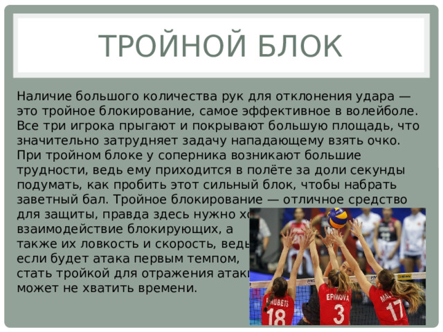 Тройной блок Наличие большого количества рук для отклонения удара — это тройное блокирование, самое эффективное в волейболе. Все три игрока прыгают и покрывают большую площадь, что значительно затрудняет задачу нападающему взять очко. При тройном блоке у соперника возникают большие трудности, ведь ему приходится в полёте за доли секунды подумать, как пробить этот сильный блок, чтобы набрать заветный бал. Тройное блокирование — отличное средство для защиты, правда здесь нужно хорошее взаимодействие блокирующих, а также их ловкость и скорость, ведь если будет атака первым темпом, стать тройкой для отражения атаки может не хватить времени. 