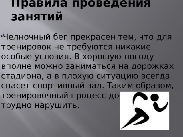 Правила проведения занятий  Челночный бег прекрасен тем, что для тренировок не требуются никакие особые условия. В хорошую погоду вполне можно заниматься на дорожках стадиона, а в плохую ситуацию всегда спасет спортивный зал. Таким образом, тренировочный процесс достаточно трудно нарушить.  