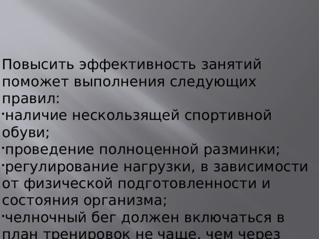 Повысить эффективность занятий поможет выполнения следующих правил: наличие нескользящей спортивной обуви; проведение полноценной разминки; регулирование нагрузки, в зависимости от физической подготовленности и состояния организма; челночный бег должен включаться в план тренировок не чаще, чем через день.  