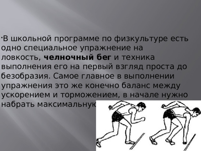 В школьной программе по физкультуре есть одно специальное упражнение на ловкость,  челночный бег  и техника выполнения его на первый взгляд проста до безобразия. Самое главное в выполнении упражнения это же конечно баланс между ускорением и торможением, в начале нужно набрать максимальную скорость.  