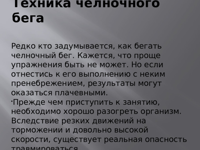 Техника челночного бега  Редко кто задумывается, как бегать челночный бег. Кажется, что проще упражнения быть не может. Но если отнестись к его выполнению с неким пренебрежением, результаты могут оказаться плачевными. Прежде чем приступить к занятию, необходимо хорошо разогреть организм. Вследствие резких движений на торможении и довольно высокой скорости, существует реальная опасность травмироваться.  