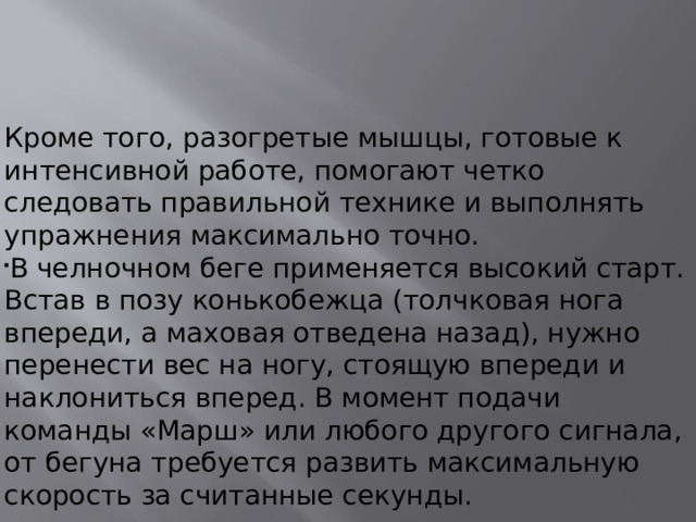 Кроме того, разогретые мышцы, готовые к интенсивной работе, помогают четко следовать правильной технике и выполнять упражнения максимально точно. В челночном беге применяется высокий старт. Встав в позу конькобежца (толчковая нога впереди, а маховая отведена назад), нужно перенести вес на ногу, стоящую впереди и наклониться вперед. В момент подачи команды «Марш» или любого другого сигнала, от бегуна требуется развить максимальную скорость за считанные секунды.   