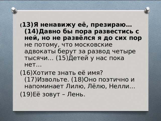  ( 13)Я ненавижу её, презираю… (14)Давно бы пора развестись с ней, но не развёлся я до сих пор не потому, что московские адвокаты берут за развод четыре тысячи… (15)Детей у нас пока нет… (16)Хотите знать её имя? (17)Извольте. (18)Оно поэтично и напоминает Лилю, Лёлю, Нелли… (19)Её зовут – Лень.   