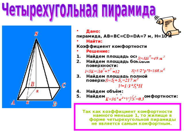 Дано: пирамида, AB=BC=CD=DA=7 м, H=10 м Найти: Коэффициент комфортности Решение: Найдем площадь основания: Найдем площадь боковой поверхности:  Найдем площадь полной поверхности:  Найдем объём: Найдем коэффициент комфортности:   Так как коэффициент комфортности намного меньше 1, то жилище в форме четырехугольной пирамиды не является самым комфортным. 