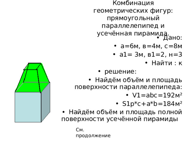 Комбинация геометрических фигур: прямоугольный параллелепипед и усечённая пирамида. Дано: а=6м, в=4м, с=8м а1= 3м, в1=2, н=3 Найти : к решение: Найдём объём и площадь поверхности параллелепипеда: V1=abc=192 м ² S1p*c+a*b=184 м ² Найдём объём и площадь полной поверхности усечённой пирамиды См. продолжение 