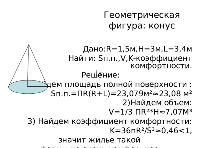 Геометрическая фигура:  конус Дано: R=1 ,5м, H=3 м, L=3 ,4м Найти: S п.п., V , K -коэффициент комфортности. Решение: 1) Найдем площадь полной поверхности : S п.п. = П R(R+L)=23 ,079м ²≈ 23,08 м ² 2)Найдем объем: V=1/3 П R² * H≈7 ,07М ³ 3) Найдем коэффициент комфортности: K=36 п R²/S³≈0 ,46 значит жилье такой формы не очень комфортное. 