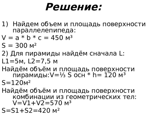 Решение: Найдем объем и площадь поверхности параллелепипеда: V = a * b * c = 450 м ³ S = 300 м ² 2) Для пирамиды найдём сначала L : L1=5 м, L2=7 ,5 м Найдём объём и площадь поверхности пирамиды: V =⅓ S осн * h = 120 м ³ S =120м ² Найдём объём и площадь поверхности комбинации из геометрических тел: V=V1+V2=570 м ³ S=S1+S2= 420 м ²  