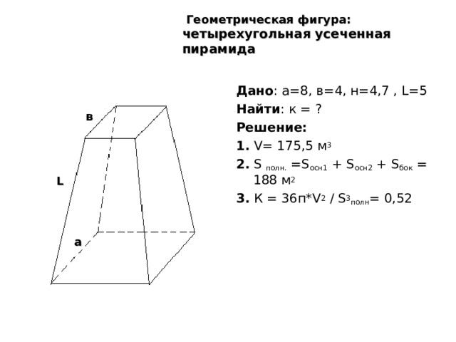  Геометрическая фигура: четырехугольная усеченная пирамида  Дано : а=8, в=4, н=4,7 , L=5  Найти : к = ? Решение:  1.  V= 175,5 м 3 2.  S  полн. =S осн1 + S осн2 + S бок = 188 м 2 3 . К = 36п* V 2 / S 3 полн = 0,52 в L а 