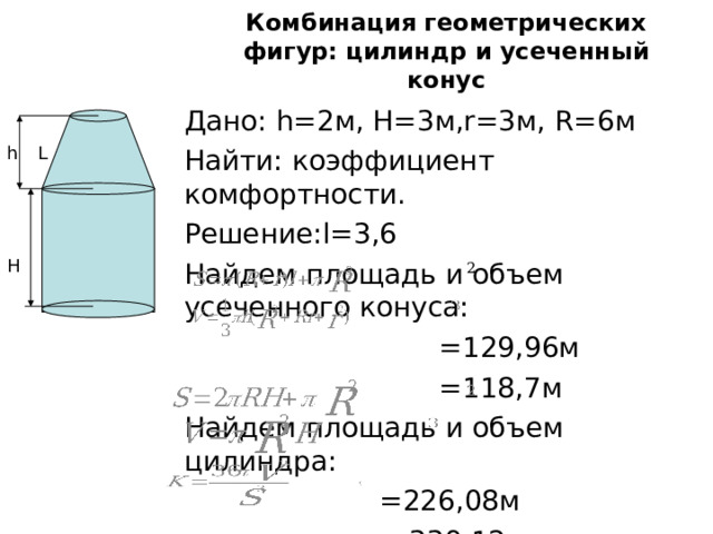 Комбинация геометрических фигур: цилиндр и усеченный конус Дано: h=2 м , H=3 м ,r=3 м , R=6 м Найти: коэффициент комфортности. Решение: l =3,6 Найдем площадь и объем усеченного конуса:   =129,96 м  =118,7м Найдем площадь и объем цилиндра:    =226,08м  =339,12м  =0,53 1 L h H 