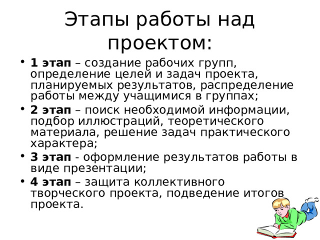 Этапы работы над проектом: 1 этап – создание рабочих групп, определение целей и задач проекта, планируемых результатов, распределение работы между учащимися в группах; 2 этап – поиск необходимой информации, подбор иллюстраций, теоретического материала, решение задач практического характера; 3 этап - оформление результатов работы в виде презентации; 4 этап – защита коллективного творческого проекта, подведение итогов проекта.  