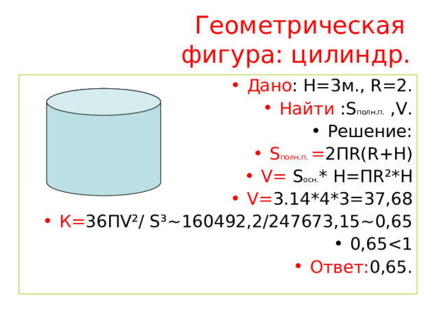 Геометрическая фигура: цилиндр.  Дано : H=3 м., R=2 . Найти : S полн.п. ,V. Решение: S полн.п. = 2П R ( R +Н) V =  S осн. * Н=П R ² *Н V = 3.14*4*3=37,68 К= 36П V ² / S ³~ 160492,2/247673,15 ~ 0,65 0,65 Ответ: 0,65. 