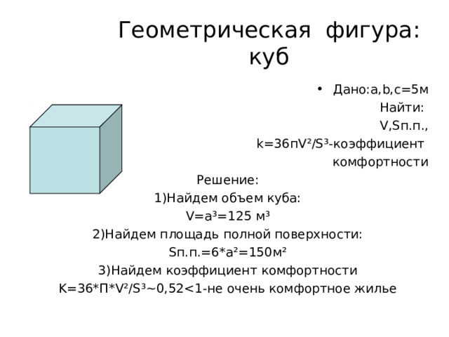 Геометрическая фигура: куб Дано: a , b , c=5 м Найти: V,S п.п., k=36 п V ²/S³- коэффициент комфортности Решение: 1)Найдем объем куба: V=a ³ =125 м ³ 2)Найдем площадь полной поверхности: S п.п.=6*а ² =150м ² 3)Найдем коэффициент комфортности K=36* П *V²/S³~0, 52 