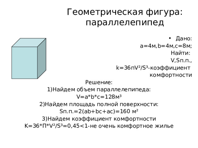 Геометрическая фигура: параллелепипед Дано: а =4 м, b=4 м,с=8м; Найти: V,S п.п., k=36 п V ²/S³- коэффициент комфортности Решение: 1)Найдем объем параллелепипеда: V=a *b*c=128 м ³ 2)Найдем площадь полной поверхности: S п.п.=2( ab+bc+ac) =160 м ² 3)Найдем коэффициент комфортности K=36* П *V²/S³=0,45