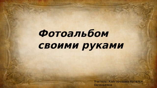 Фотоальбом своими руками Учитель: Кайгородова Наталья Евгеньевна 