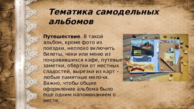 Тематика самодельных альбомов Путешествие . В такой альбом, кроме фото из поездки, неплохо включить билеты, чеки или меню из понравившихся кафе, путевые заметки, обертки от местных сладостей, вырезки из карт – любые памятные мелочи. Важно, чтобы общее оформление альбома было еще одним напоминанием о месте. 