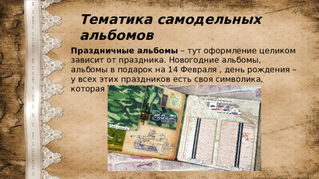 Тематика самодельных альбомов Праздничные альбомы  – тут оформление целиком зависит от праздника. Новогодние альбомы, альбомы в подарок на 14 Февраля , день рождения – у всех этих праздников есть своя символика, которая и используется в оформлении. 