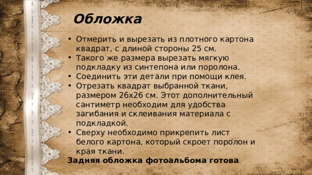 Обложка Отмерить и вырезать из плотного картона квадрат, с длиной стороны 25 см. Такого же размера вырезать мягкую подкладку из синтепона или поролона. Соединить эти детали при помощи клея. Отрезать квадрат выбранной ткани, размером 26х26 см. Этот дополнительный сантиметр необходим для удобства загибания и склеивания материала с подкладкой. Сверху необходимо прикрепить лист белого картона, который скроет поролон и края ткани. Задняя обложка фотоальбома готова . 