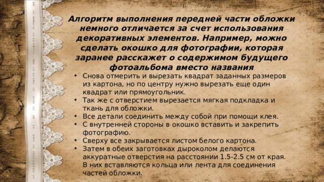 Алгоритм выполнения передней части обложки немного отличается за счет использования декоративных элементов. Например, можно сделать окошко для фотографии, которая заранее расскажет о содержимом будущего фотоальбома вместо названия Снова отмерить и вырезать квадрат заданных размеров из картона, но по центру нужно вырезать еще один квадрат или прямоугольник. Так же с отверстием вырезается мягкая подкладка и ткань для обложки. Все детали соединить между собой при помощи клея. С внутренней стороны в окошко вставить и закрепить фотографию. Сверху все закрывается листом белого картона. Затем в обеих заготовках дыроколом делаются аккуратные отверстия на расстоянии 1.5-2.5 см от края. В них вставляются кольца или лента для соединения частей обложки. 