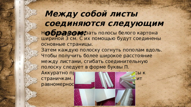 Между собой листы соединяются следующим образом: Необходимо нарезать полосы белого картона шириной 3 см. С их помощью будут соединены основные страницы. Затем каждую полоску согнуть пополам вдоль. Чтобы получить более широкое расстояние между листами, сгибать соединительную полоску следует в форме буквы П. Аккуратно приклеить согнутые полосы к страничкам. От этого процесса зависит равномерность всего фотоальбома. 