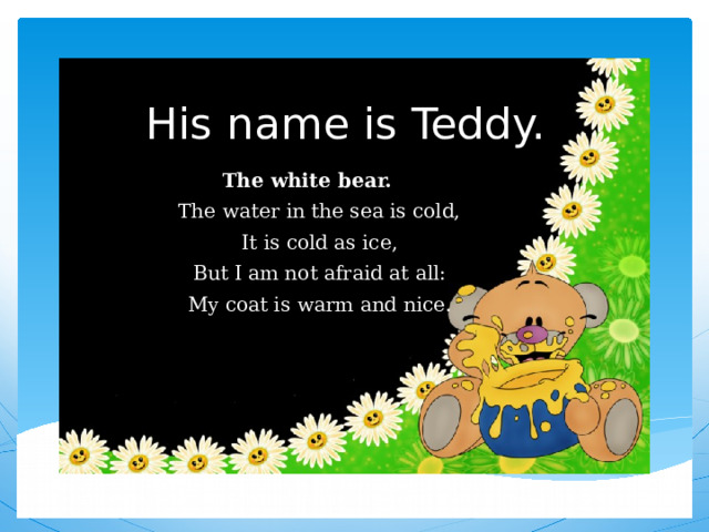 His name is Teddy. The white bear.  The water in the sea is cold,  It is cold as ice,  But I am not afraid at all:  My coat is warm and nice. 